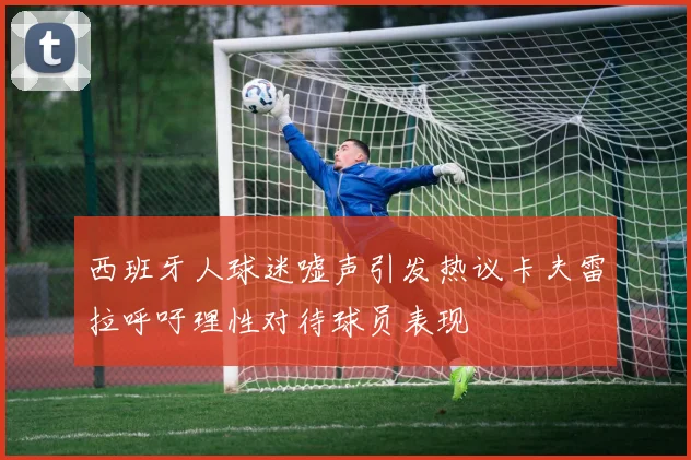 西班牙人球迷嘘声引发热议卡夫雷拉呼吁理性对待球员表现