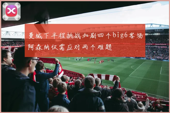 曼城下半程挑战加剧四个big6客场阿森纳仅需应对两个难题