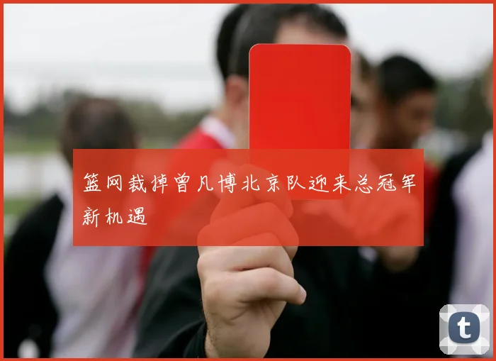 篮网裁掉曾凡博北京队迎来总冠军新机遇