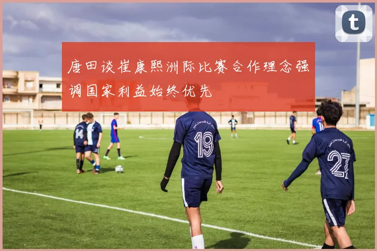 唐田谈崔康熙洲际比赛合作理念强调国家利益始终优先