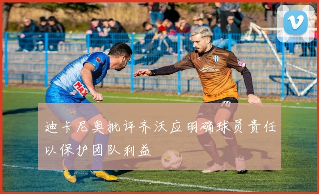 迪卡尼奥批评齐沃应明确球员责任以保护团队利益