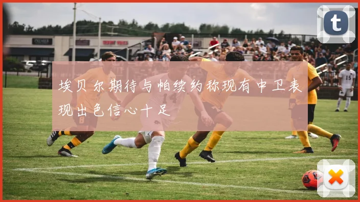 埃贝尔期待与帕续约称现有中卫表现出色信心十足