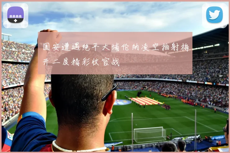 国安遭遇绝平大埔伦纳凌空抽射梅开二度精彩收官战