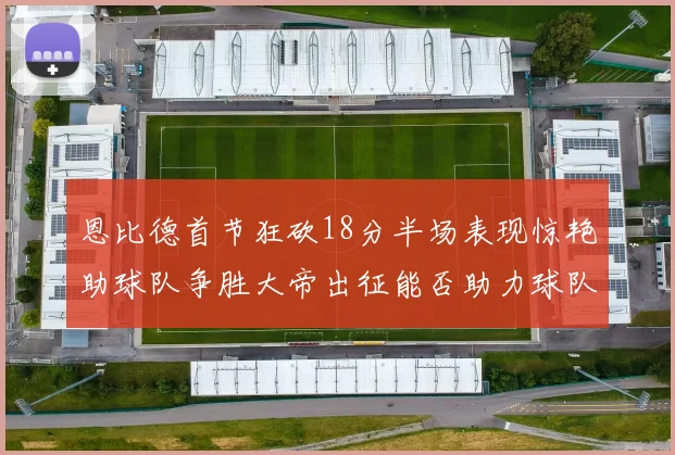 恩比德首节狂砍18分半场表现惊艳助球队争胜大帝出征能否助力球队逆袭