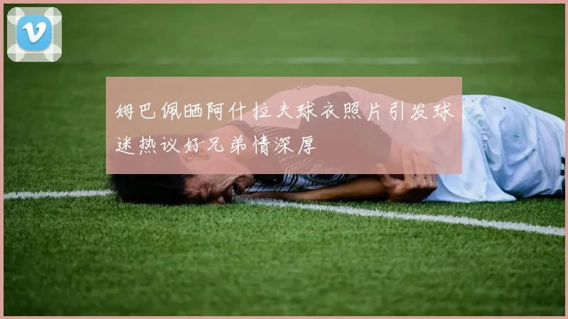 姆巴佩晒阿什拉夫球衣照片引发球迷热议好兄弟情深厚