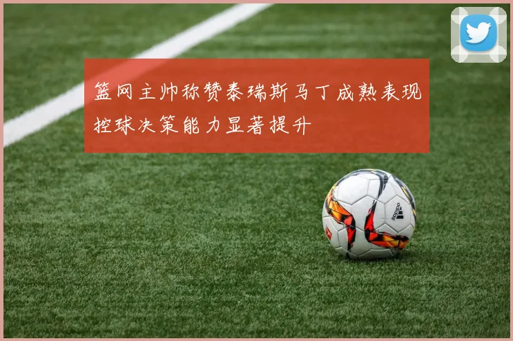 篮网主帅称赞泰瑞斯马丁成熟表现控球决策能力显著提升
