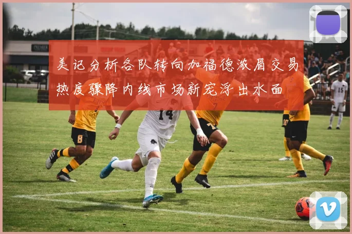 美记分析各队转向加福德浓眉交易热度骤降内线市场新宠浮出水面