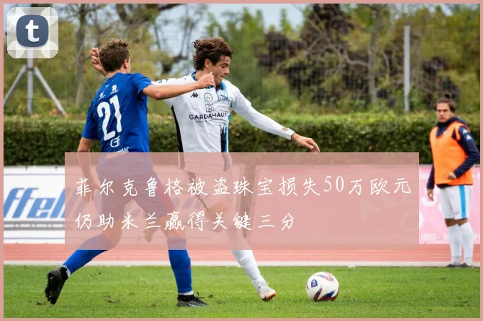 菲尔克鲁格被盗珠宝损失50万欧元仍助米兰赢得关键三分