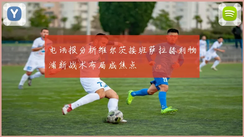 电讯报分析维尔茨接班萨拉赫利物浦新战术布局成焦点