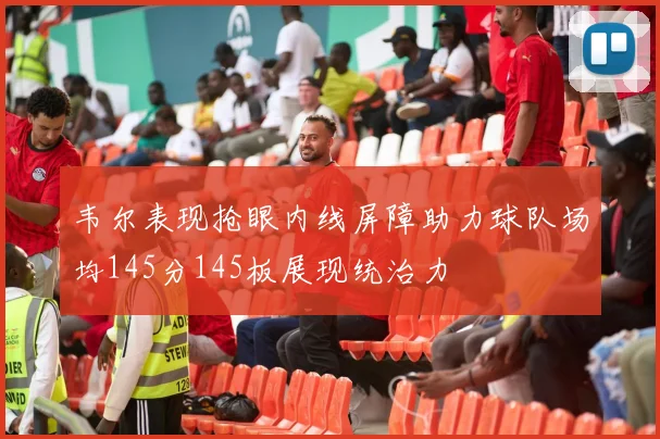 韦尔表现抢眼内线屏障助力球队场均145分145板展现统治力