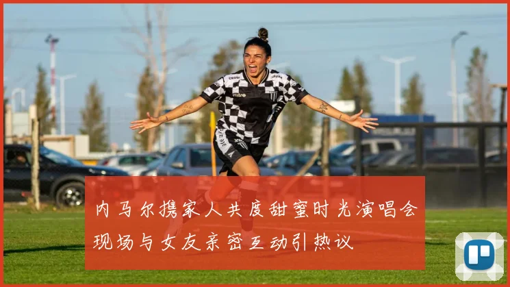 内马尔携家人共度甜蜜时光演唱会现场与女友亲密互动引热议