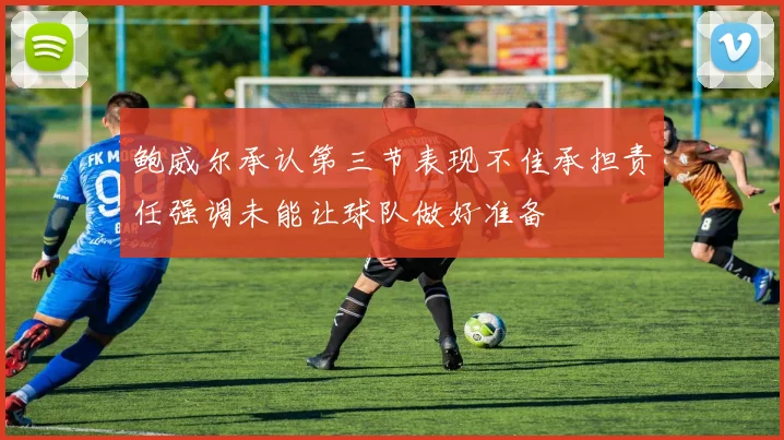 鲍威尔承认第三节表现不佳承担责任强调未能让球队做好准备