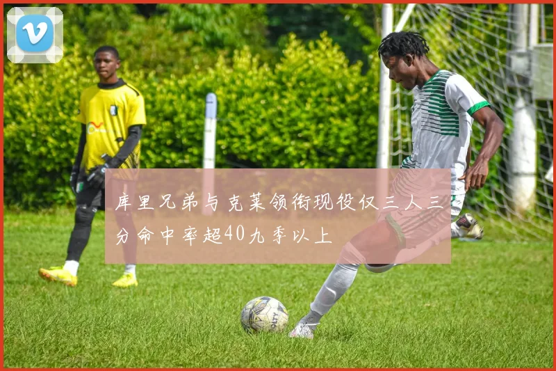 库里兄弟与克莱领衔现役仅三人三分命中率超40九季以上