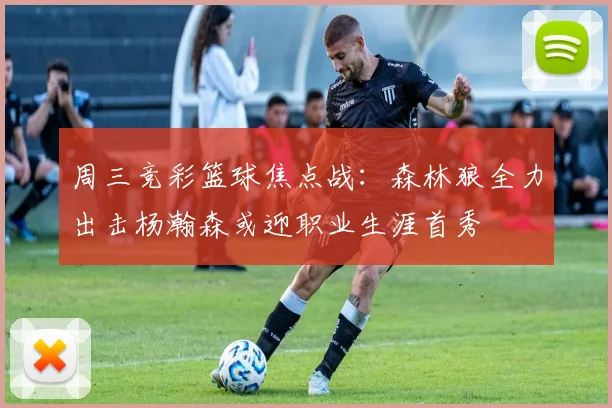 周三竞彩篮球焦点战：森林狼全力出击杨瀚森或迎职业生涯首秀