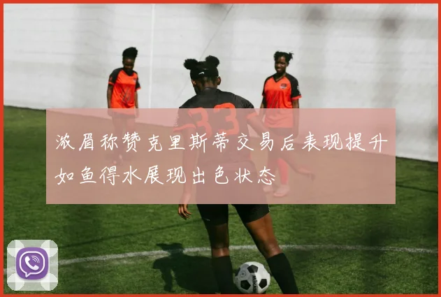 浓眉称赞克里斯蒂交易后表现提升如鱼得水展现出色状态