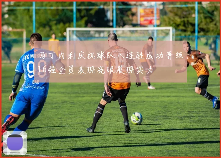 马丁内利庆祝球队八连胜成功晋级16强全员表现亮眼展现实力