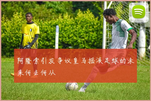 阿隆索引发争议皇马摇滚足球的未来何去何从