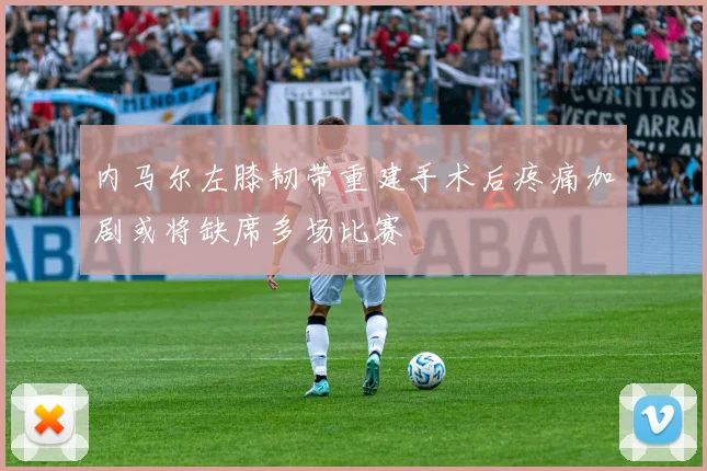 内马尔左膝韧带重建手术后疼痛加剧或将缺席多场比赛