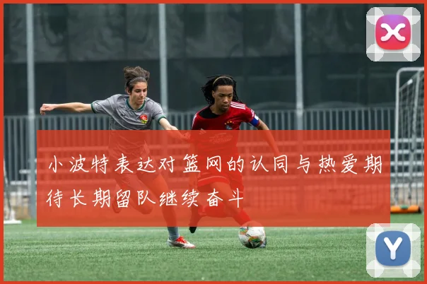 小波特表达对篮网的认同与热爱期待长期留队继续奋斗