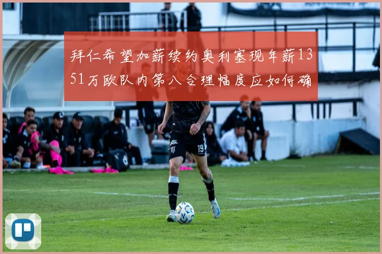 拜仁希望加薪续约奥利塞现年薪1351万欧队内第八合理幅度应如何确定