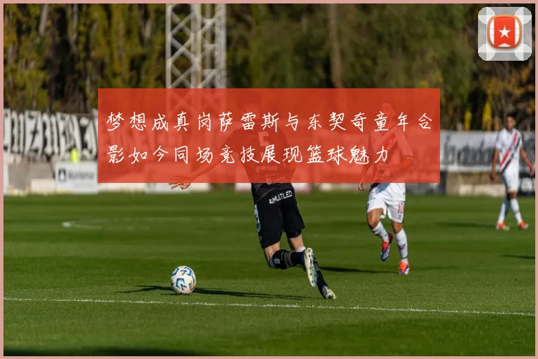梦想成真岗萨雷斯与东契奇童年合影如今同场竞技展现篮球魅力