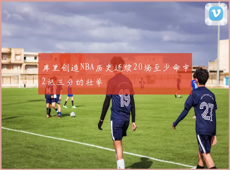 库里创造NBA历史连续20场至少命中2记三分的壮举