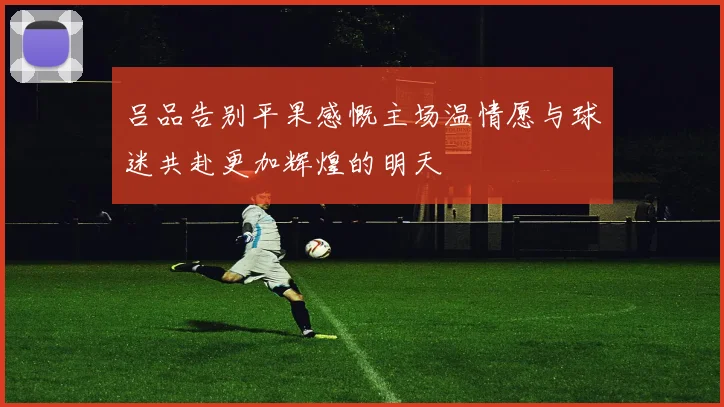 吕品告别平果感慨主场温情愿与球迷共赴更加辉煌的明天