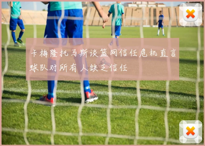 卡梅隆托马斯谈篮网信任危机直言球队对所有人缺乏信任