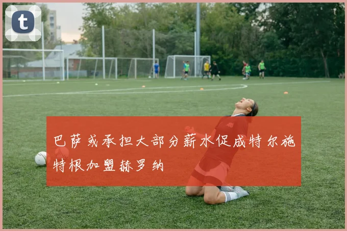 巴萨或承担大部分薪水促成特尔施特根加盟赫罗纳