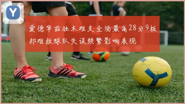 爱德华兹独木难支全场最高28分9板却难救球队失误频繁影响表现