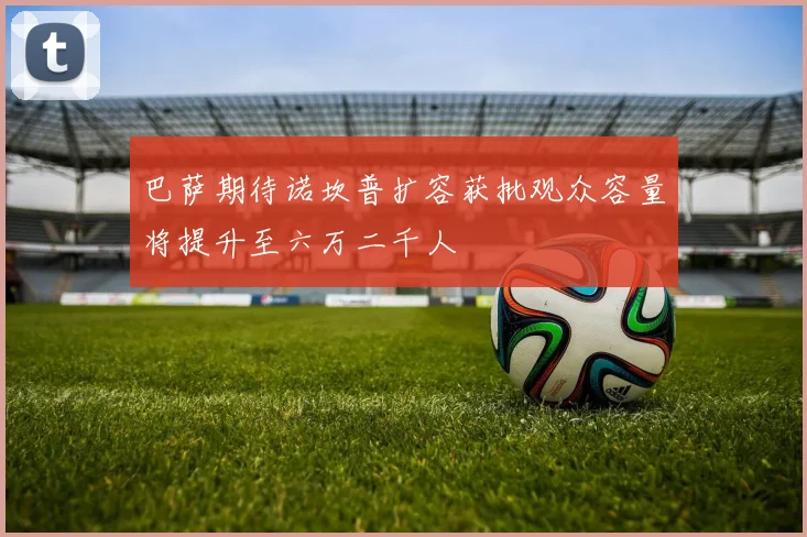 巴萨期待诺坎普扩容获批观众容量将提升至六万二千人