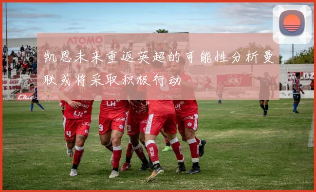 凯恩未来重返英超的可能性分析曼联或将采取积极行动