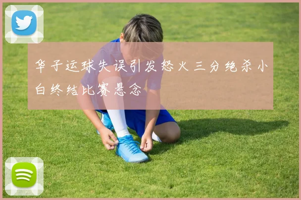 华子运球失误引发怒火三分绝杀小白终结比赛悬念