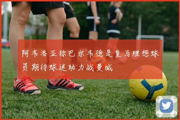 阿韦洛亚称巴尔韦德是皇马理想球员期待球迷助力战曼城