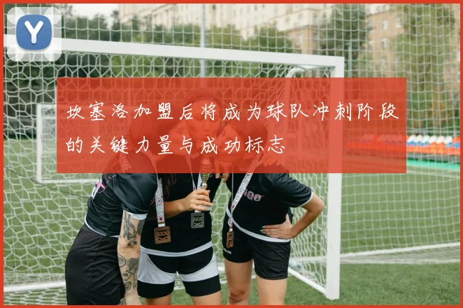 坎塞洛加盟后将成为球队冲刺阶段的关键力量与成功标志