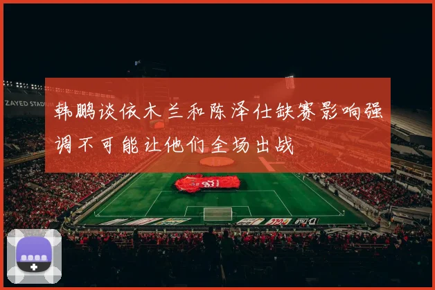 韩鹏谈依木兰和陈泽仕缺赛影响强调不可能让他们全场出战