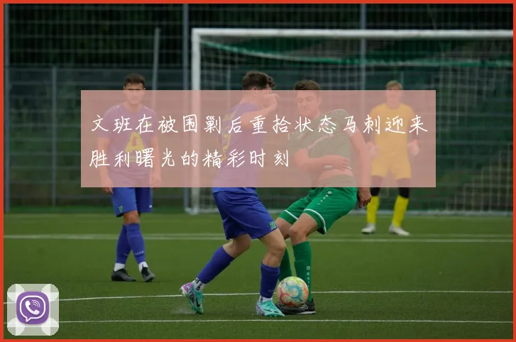 文班在被围剿后重拾状态马刺迎来胜利曙光的精彩时刻