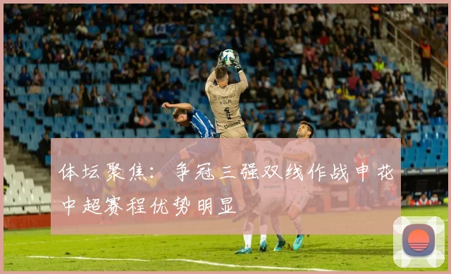 体坛聚焦：争冠三强双线作战申花中超赛程优势明显