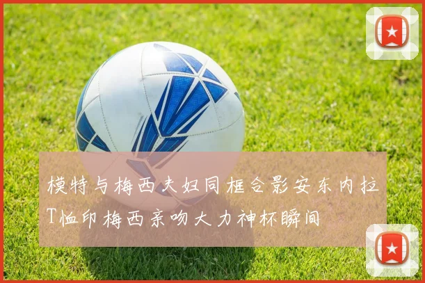 模特与梅西夫妇同框合影安东内拉T恤印梅西亲吻大力神杯瞬间